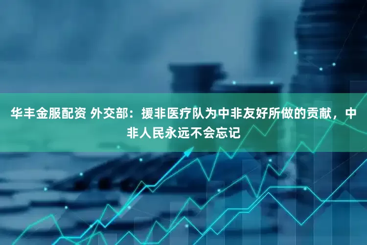 华丰金服配资 外交部：援非医疗队为中非友好所做的贡献，中非人民永远不会忘记