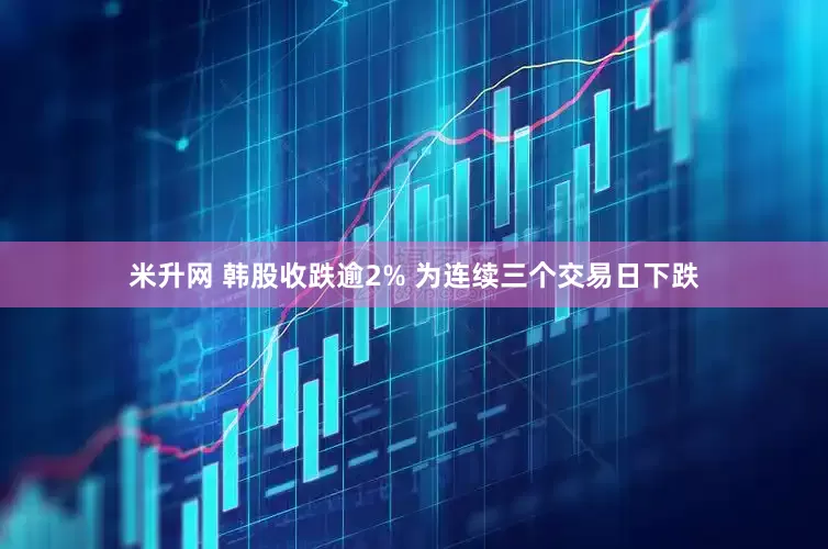 米升网 韩股收跌逾2% 为连续三个交易日下跌